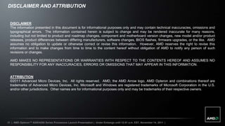 DISCLAIMER AND ATTRIBUTION


  DISCLAIMER
  The information presented in this document is for informational purposes only and may contain technical inaccuracies, omissions and
  typographical errors. The information contained herein is subject to change and may be rendered inaccurate for many reasons,
  including but not limited to product and roadmap changes, component and motherboard version changes, new model and/or product
  releases, product differences between differing manufacturers, software changes, BIOS flashes, firmware upgrades, or the like. AMD
  assumes no obligation to update or otherwise correct or revise this information. However, AMD reserves the right to revise this
  information and to make changes from time to time to the content hereof without obligation of AMD to notify any person of such
  revisions or changes.

  AMD MAKES NO REPRESENTATIONS OR WARRANTIES WITH RESPECT TO THE CONTENTS HEREOF AND ASSUMES NO
  RESPONSIBILITY FOR ANY INACCURACIES, ERRORS OR OMISSIONS THAT MAY APPEAR IN THIS INFORMATION.


  ATTRIBUTION
  ©2011 Advanced Micro Devices, Inc. All rights reserved. AMD, the AMD Arrow logo, AMD Opteron and combinations thereof are
  trademarks of Advanced Micro Devices, Inc. Microsoft and Windows are registered trademarks of Microsoft Corporation in the U.S.
  and/or other jurisdictions. Other names are for informational purposes only and may be trademarks of their respective owners.




31 | AMD Opteron™ 6200/4200 Series Processors Launch Presentation | Under Embargo until 12:01 a.m. EST, November 14, 2011 |
 