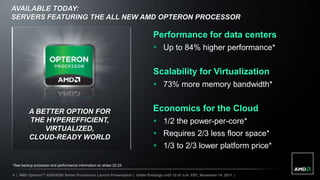 AVAILABLE TODAY:
SERVERS FEATURING THE ALL NEW AMD OPTERON PROCESSOR

                                                                             Performance for data centers
                                                                              Up to 84% higher performance*


                                                                             Scalability for Virtualization
                                                                              73% more memory bandwidth*


         A BETTER OPTION FOR                                                 Economics for the Cloud
         THE HYPEREFFICIENT,                                                  1/2 the power-per-core*
             VIRTUALIZED,
         CLOUD-READY WORLD                                                    Requires 2/3 less floor space*
                                                                              1/3 to 2/3 lower platform price*

*See backup processor and performance information on slides 22-23.

4 | AMD Opteron™ 6200/4200 Series Processors Launch Presentation | Under Embargo until 12:01 a.m. EST, November 14, 2011 |
 