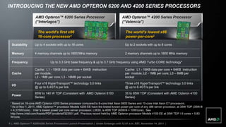 INTRODUCING THE NEW AMD OPTERON 6200 AND 4200 SERIES PROCESSORS

                    AMD Opteron™ 6200 Series Processor                                 AMD Opteron™ 4200 Series Processor
                    (“Interlagos”)                                                     (“Valencia”)

                      The world’s first x86                                               The world’s lowest x86
                      16-core processor1                                                  power-per-core2

  Scalability       Up to 4 sockets with up to 16 cores                                   Up to 2 sockets with up to 8 cores

  Memory            4 memory channels up to 1600 MHz memory                               2 memory channels up to 1600 MHz memory

  Frequency                     Up to 3.3 GHz base frequency & up to 3.7 GHz frequency using AMD Turbo CORE technology*

                    Cache: L1 - 16KB data per core + 64KB instruction                     Cache: L1 - 16KB data per core + 64KB instruction
  Cache             per module;                                                           per module; L2 - 1MB per core; L3 – 8MB per
                    L2 - 1MB per core; L3 - 16MB per socket                               socket
                    Four x16 HyperTransport™ technology 3.0 links                         Three x16 HyperTransport™ technology 3.0 links
  I/O
                    @ up to 6.4GT/s per link                                              @ up to 6.4GT/s per link
                    85W to 140 W TDP (Consistent with AMD Opteron 6100                    35 to 95W TDP (Consistent with AMD Opteron 4100
  Power
                    Series)                                                               Series)
 1 Based  on 16-core AMD Opteron 6200 Series processor compared to 6-core Intel Xeon 5600 Series and 10-core Intel Xeon E7 processors.
 2 As of Nov 1, 2011, AMD Opteron™ processor Models 4200 EE have the lowest known power per core of any x86 server processor, at 35W TDP (35W /8
 = 4.375W/core). Intel 's lowest power per core server processor, L5630, is 40W TDP (40W/4 = 10W/core). See
 http://www.intel.com/Assets/PDF/prodbrief/323501.pdf. Previous record held by AMD Opteron processor Models 4100 EE at 35W TDP / 6 cores = 5.83
 W/core.

6 | AMD Opteron™ 6200/4200 Series Processors Launch Presentation | Under Embargo until 12:01 a.m. EST, November 14, 2011 |
 