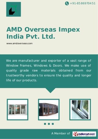 +91-8586970451

AMD Overseas Impex
India Pvt. Ltd.
www.amdoverseas.com

We are manufacturer and exporter of a vast range of
Window Frames, Windows & Doors. We make use of
quality

grade

raw

materials

obtained

from

our

trustworthy vendors to ensure the quality and longer
life of our products.

A Member of

 