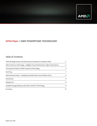 White Paper | A MD POWERTUNE TECHNOLOGY
                  




Table of Contents
Thermal Design Power and Performance Constraints on Modern GPUs                  2
AMD Powertune Technology - Intelligent Power Monitoring for Higher Performance   4
The Dynamic Nature of AMD Powertune Technology					                              5
Summary					                                                                     7
AMD ZeroCore Power - Enabling the World's Most Power Efficient GPUs		            8
Introduction						                                                               8
Background						                                                                 8
Scalable Energy Efficiency with AMD CrossFire™ Technology			                     9
Summary						                                                                    10




March 23, 2012
 