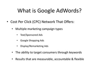 What is Google AdWords?
• Cost Per Click (CPC) Network That Offers:
• Multiple marketing campaign types
• Text/Sponsored Ads
• Google Shopping Ads
• Display/Remarketing Ads
• The ability to target consumers through keywords
• Results that are measurable, accountable & flexible
 
