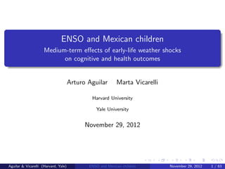 ENSO and Mexican children
                     Medium-term eﬀects of early-life weather shocks
                           on cognitive and health outcomes


                                      Arturo Aguilar       Marta Vicarelli

                                              Harvard University

                                                Yale University


                                            November 29, 2012




Aguilar & Vicarelli (Harvard, Yale)          ENSO and Mexican children       November 29, 2012   1 / 63
 