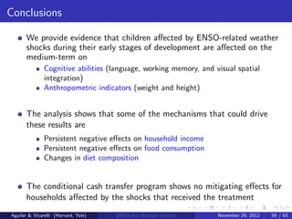 Conclusions

       We provide evidence that children aﬀected by ENSO-related weather
       shocks during their early stages of development are aﬀected on the
       medium-term on
               Cognitive abilities (language, working memory, and visual spatial
               integration)
               Anthropometric indicators (weight and height)


       The analysis shows that some of the mechanisms that could drive
       these results are
               Persistent negative eﬀects on household income
               Persistent negative eﬀects on food consumption
               Changes in diet composition


       The conditional cash transfer program shows no mitigating eﬀects for
       households aﬀected by the shocks that received the treatment
Aguilar & Vicarelli (Harvard, Yale)   ENSO and Mexican children    November 29, 2012   59 / 63
 