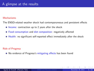 A glimpse at the results


Mechanisms
The ENSO-related weather shock had contemporaneous and persistent eﬀects
       Income: contraction up to 2 years after the shock
       Food consumption and diet composition: negatively aﬀected
       Health: no signiﬁcant self-reported eﬀect immediately after the shock



Role of Progresa
       No evidence of Progresa’s mitigating eﬀects has been found




Aguilar & Vicarelli (Harvard, Yale)   ENSO and Mexican children   November 29, 2012   6 / 63
 