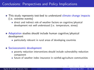 Conclusions: Perspectives and Policy Implications


       This study represents test-bed to understand climate change impacts
       (i.e. extreme events)
               direct and indirect role of weather factors on cognitive/physical
               development not well understood (i.e. temperature, stress)


       Adaptation studies should include human cognitive/physical
       development
               particularly relevant in rural areas of developing countries


       Socioeconomic development
               poverty reduction interventions should include vulnerability reduction
               component
               future of weather index insurance in rainfed-agriculture communities



Aguilar & Vicarelli (Harvard, Yale)   ENSO and Mexican children      November 29, 2012   60 / 63
 