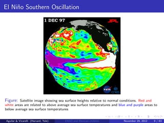 El Ni˜o Southern Oscillation
     n




Figure: Satellite image showing sea surface heights relative to normal conditions. Red and
white areas are related to above average sea surface temperatures and blue and purple areas to
below average sea surface temperatures


Aguilar & Vicarelli (Harvard, Yale)   ENSO and Mexican children          November 29, 2012   9 / 63
 