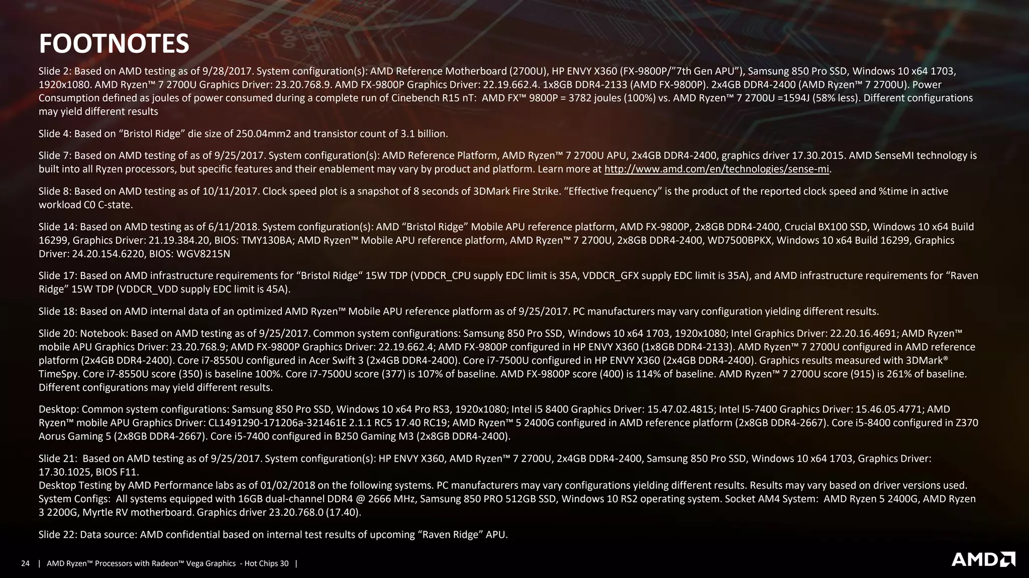 | AMD Ryzen™ Processors with Radeon™ Vega Graphics - Hot Chips 30 |24
FOOTNOTES
Slide 2: Based on AMD testing as of 9/28/2017. System configuration(s): AMD Reference Motherboard (2700U), HP ENVY X360 (FX-9800P/”7th Gen APU”), Samsung 850 Pro SSD, Windows 10 x64 1703,
1920x1080. AMD Ryzen™ 7 2700U Graphics Driver: 23.20.768.9. AMD FX-9800P Graphics Driver: 22.19.662.4. 1x8GB DDR4-2133 (AMD FX-9800P). 2x4GB DDR4-2400 (AMD Ryzen™ 7 2700U). Power
Consumption defined as joules of power consumed during a complete run of Cinebench R15 nT: AMD FX™ 9800P = 3782 joules (100%) vs. AMD Ryzen™ 7 2700U =1594J (58% less). Different configurations
may yield different results
Slide 4: Based on “Bristol Ridge” die size of 250.04mm2 and transistor count of 3.1 billion.
Slide 7: Based on AMD testing of as of 9/25/2017. System configuration(s): AMD Reference Platform, AMD Ryzen™ 7 2700U APU, 2x4GB DDR4-2400, graphics driver 17.30.2015. AMD SenseMI technology is
built into all Ryzen processors, but specific features and their enablement may vary by product and platform. Learn more at http://www.amd.com/en/technologies/sense-mi.
Slide 8: Based on AMD testing as of 10/11/2017. Clock speed plot is a snapshot of 8 seconds of 3DMark Fire Strike. “Effective frequency” is the product of the reported clock speed and %time in active
workload C0 C-state.
Slide 14: Based on AMD testing as of 6/11/2018. System configuration(s): AMD “Bristol Ridge” Mobile APU reference platform, AMD FX-9800P, 2x8GB DDR4-2400, Crucial BX100 SSD, Windows 10 x64 Build
16299, Graphics Driver: 21.19.384.20, BIOS: TMY130BA; AMD Ryzen™ Mobile APU reference platform, AMD Ryzen™ 7 2700U, 2x8GB DDR4-2400, WD7500BPKX, Windows 10 x64 Build 16299, Graphics
Driver: 24.20.154.6220, BIOS: WGV8215N
Slide 17: Based on AMD infrastructure requirements for “Bristol Ridge“ 15W TDP (VDDCR_CPU supply EDC limit is 35A, VDDCR_GFX supply EDC limit is 35A), and AMD infrastructure requirements for “Raven
Ridge” 15W TDP (VDDCR_VDD supply EDC limit is 45A).
Slide 18: Based on AMD internal data of an optimized AMD Ryzen™ Mobile APU reference platform as of 9/25/2017. PC manufacturers may vary configuration yielding different results.
Slide 20: Notebook: Based on AMD testing as of 9/25/2017. Common system configurations: Samsung 850 Pro SSD, Windows 10 x64 1703, 1920x1080; Intel Graphics Driver: 22.20.16.4691; AMD Ryzen™
mobile APU Graphics Driver: 23.20.768.9; AMD FX-9800P Graphics Driver: 22.19.662.4; AMD FX-9800P configured in HP ENVY X360 (1x8GB DDR4-2133). AMD Ryzen™ 7 2700U configured in AMD reference
platform (2x4GB DDR4-2400). Core i7-8550U configured in Acer Swift 3 (2x4GB DDR4-2400). Core i7-7500U configured in HP ENVY X360 (2x4GB DDR4-2400). Graphics results measured with 3DMark®
TimeSpy. Core i7-8550U score (350) is baseline 100%. Core i7-7500U score (377) is 107% of baseline. AMD FX-9800P score (400) is 114% of baseline. AMD Ryzen™ 7 2700U score (915) is 261% of baseline.
Different configurations may yield different results.
Desktop: Common system configurations: Samsung 850 Pro SSD, Windows 10 x64 Pro RS3, 1920x1080; Intel i5 8400 Graphics Driver: 15.47.02.4815; Intel I5-7400 Graphics Driver: 15.46.05.4771; AMD
Ryzen™ mobile APU Graphics Driver: CL1491290-171206a-321461E 2.1.1 RC5 17.40 RC19; AMD Ryzen™ 5 2400G configured in AMD reference platform (2x8GB DDR4-2667). Core i5-8400 configured in Z370
Aorus Gaming 5 (2x8GB DDR4-2667). Core i5-7400 configured in B250 Gaming M3 (2x8GB DDR4-2400).
Slide 21: Based on AMD testing as of 9/25/2017. System configuration(s): HP ENVY X360, AMD Ryzen™ 7 2700U, 2x4GB DDR4-2400, Samsung 850 Pro SSD, Windows 10 x64 1703, Graphics Driver:
17.30.1025, BIOS F11.
Desktop Testing by AMD Performance labs as of 01/02/2018 on the following systems. PC manufacturers may vary configurations yielding different results. Results may vary based on driver versions used.
System Configs: All systems equipped with 16GB dual-channel DDR4 @ 2666 MHz, Samsung 850 PRO 512GB SSD, Windows 10 RS2 operating system. Socket AM4 System: AMD Ryzen 5 2400G, AMD Ryzen
3 2200G, Myrtle RV motherboard. Graphics driver 23.20.768.0 (17.40).
Slide 22: Data source: AMD confidential based on internal test results of upcoming “Raven Ridge” APU.
 