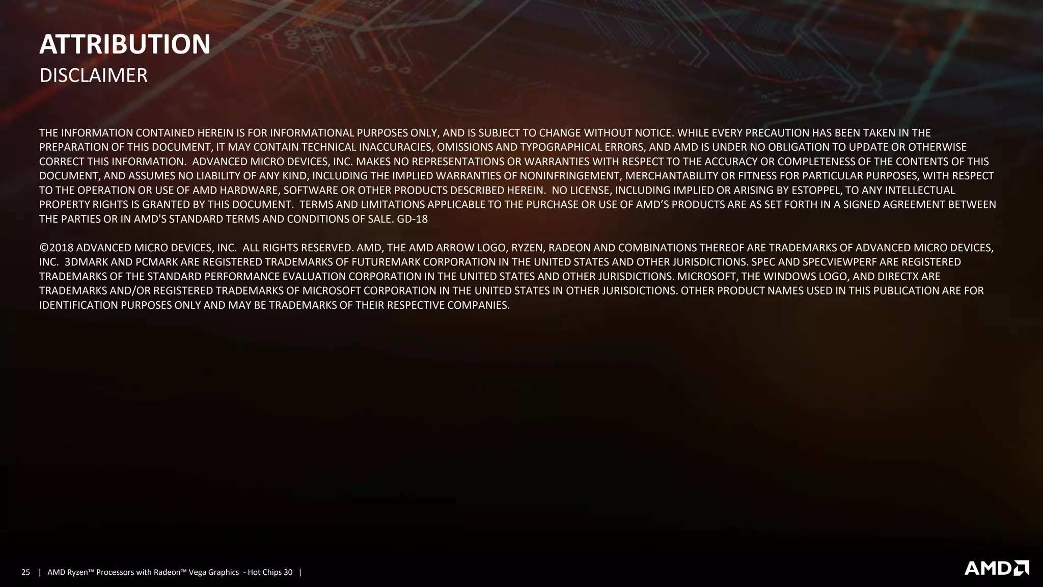 | AMD Ryzen™ Processors with Radeon™ Vega Graphics - Hot Chips 30 |25
ATTRIBUTION
DISCLAIMER​
THE INFORMATION CONTAINED HEREIN IS FOR INFORMATIONAL PURPOSES ONLY, AND IS SUBJECT TO CHANGE WITHOUT NOTICE. WHILE EVERY PRECAUTION HAS BEEN TAKEN IN THE
PREPARATION OF THIS DOCUMENT, IT MAY CONTAIN TECHNICAL INACCURACIES, OMISSIONS AND TYPOGRAPHICAL ERRORS, AND AMD IS UNDER NO OBLIGATION TO UPDATE OR OTHERWISE
CORRECT THIS INFORMATION. ADVANCED MICRO DEVICES, INC. MAKES NO REPRESENTATIONS OR WARRANTIES WITH RESPECT TO THE ACCURACY OR COMPLETENESS OF THE CONTENTS OF THIS
DOCUMENT, AND ASSUMES NO LIABILITY OF ANY KIND, INCLUDING THE IMPLIED WARRANTIES OF NONINFRINGEMENT, MERCHANTABILITY OR FITNESS FOR PARTICULAR PURPOSES, WITH RESPECT
TO THE OPERATION OR USE OF AMD HARDWARE, SOFTWARE OR OTHER PRODUCTS DESCRIBED HEREIN. NO LICENSE, INCLUDING IMPLIED OR ARISING BY ESTOPPEL, TO ANY INTELLECTUAL
PROPERTY RIGHTS IS GRANTED BY THIS DOCUMENT. TERMS AND LIMITATIONS APPLICABLE TO THE PURCHASE OR USE OF AMD’S PRODUCTS ARE AS SET FORTH IN A SIGNED AGREEMENT BETWEEN
THE PARTIES OR IN AMD'S STANDARD TERMS AND CONDITIONS OF SALE. GD-18​
©2018 ADVANCED MICRO DEVICES, INC. ALL RIGHTS RESERVED. AMD, THE AMD ARROW LOGO, RYZEN, RADEON AND COMBINATIONS THEREOF ARE TRADEMARKS OF ADVANCED MICRO DEVICES,
INC. 3DMARK AND PCMARK ARE REGISTERED TRADEMARKS OF FUTUREMARK CORPORATION IN THE UNITED STATES AND OTHER JURISDICTIONS. SPEC AND SPECVIEWPERF ARE REGISTERED
TRADEMARKS OF THE STANDARD PERFORMANCE EVALUATION CORPORATION IN THE UNITED STATES AND OTHER JURISDICTIONS. MICROSOFT, THE WINDOWS LOGO, AND DIRECTX ARE
TRADEMARKS AND/OR REGISTERED TRADEMARKS OF MICROSOFT CORPORATION IN THE UNITED STATES IN OTHER JURISDICTIONS. OTHER PRODUCT NAMES USED IN THIS PUBLICATION ARE FOR
IDENTIFICATION PURPOSES ONLY AND MAY BE TRADEMARKS OF THEIR RESPECTIVE COMPANIES.
 