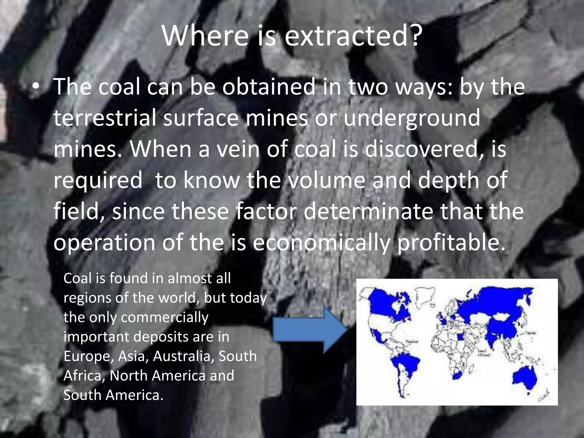 Where is extracted?
• The coal can be obtained in two ways: by the
  terrestrial surface mines or underground
  mines. When a vein of coal is discovered, is
  required to know the volume and depth of
  field, since these factor determinate that the
  operation of the is economically profitable.
   Coal is found in almost all
   regions of the world, but today
   the only commercially
   important deposits are in
   Europe, Asia, Australia, South
   Africa, North America and
   South America.
 