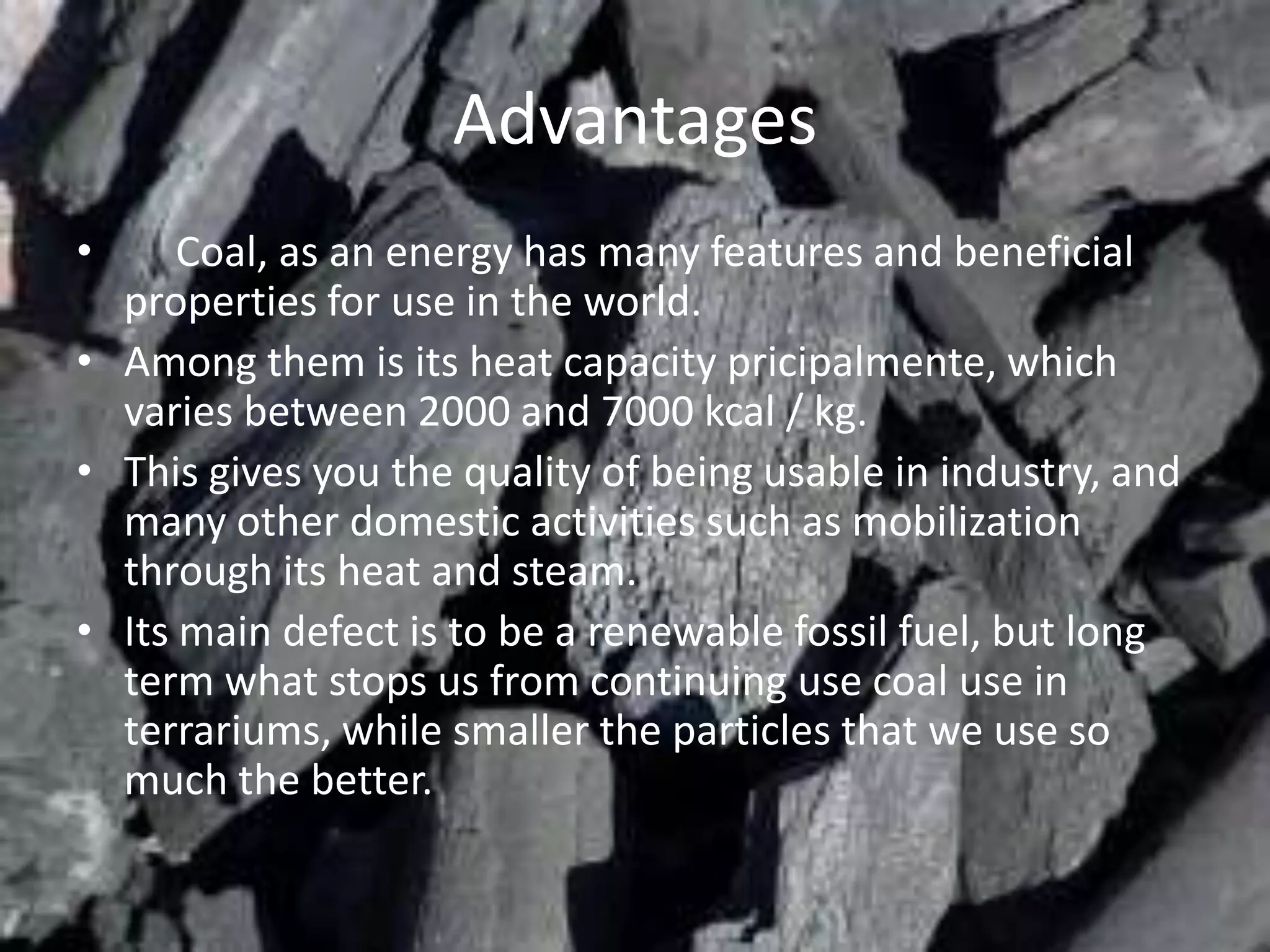 Advantages
•     Coal, as an energy has many features and beneficial
  properties for use in the world.
• Among them is its heat capacity pricipalmente, which
  varies between 2000 and 7000 kcal / kg.
• This gives you the quality of being usable in industry, and
  many other domestic activities such as mobilization
  through its heat and steam.
• Its main defect is to be a renewable fossil fuel, but long
  term what stops us from continuing use coal use in
  terrariums, while smaller the particles that we use so
  much the better.
 