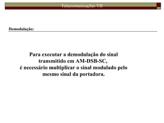 Telecomunicações VII
Demodulação:
Para executar a demodulação do sinal
transmitido em AM-DSB-SC,
é necessário multiplicar o sinal modulado pelo
mesmo sinal da portadora.
 