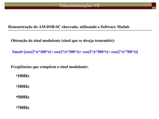 Telecomunicações VII
Demonstração do AM-DSB-SC chaveado, utilizando o Software Matlab
Obtenção do sinal modulante (sinal que se deseja transmitir):
Smod=[cos(2*π*100*t)+ cos(2*π*300*t)+ cos(2*π*500*t)+ cos(2*π*700*t)]
•100Hz
•300Hz
•500Hz
•700Hz
Freqüências que compõem o sinal modulante:
 