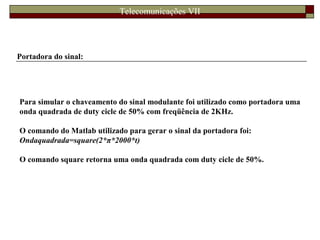 Telecomunicações VII
Portadora do sinal:
Para simular o chaveamento do sinal modulante foi utilizado como portadora uma
onda quadrada de duty cicle de 50% com freqüência de 2KHz.
O comando do Matlab utilizado para gerar o sinal da portadora foi:
Ondaquadrada=square(2*π*2000*t)
O comando square retorna uma onda quadrada com duty cicle de 50%.
 