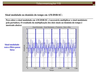 Telecomunicações VII
Sinal modulado no domínio do tempo em AM-DSB-SC:
Para obter o sinal modulado em AM-DSB-SC, é necessário multiplicar o sinal modulante
pela portadora. O resultado da multiplicação dos dois sinais no domínio do tempo é
mostrado abaixo:
Sinal modulado
sem o filtro passa
faixa
 