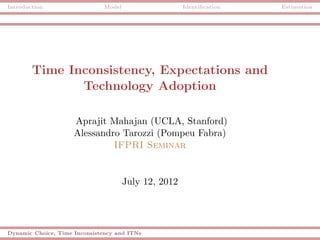 Introduction                   Model                   Identiﬁcation   Estimation




        Time Inconsistency, Expectations and
               Technology Adoption

                     Aprajit Mahajan (UCLA, Stanford)
                     Alessandro Tarozzi (Pompeu Fabra)
                              IFPRI Seminar


                                       July 12, 2012




Dynamic Choice, Time Inconsistency and ITNs
 