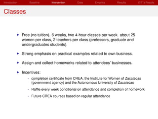 Introduction       Baseline     Intervention     Data       Empirics      Results      ITE s Results


Classes


               Free (no tuition). 6 weeks, two 4-hour classes per week. about 25
               women per class, 2 teachers per class (professors, graduate and
               undergraduates students).

               Strong emphasis on practical examples related to own business.

               Assign and collect homeworks related to attendees’ businesses.

               Incentives:
                  - completion certiﬁcate from CREA, the Institute for Women of Zacatecas
                    (government agency) and the Autonomous University of Zacatecas
                  - Rafﬂe every week conditional on attendance and completion of homework
                  - Future CREA courses based on regular attendance
 