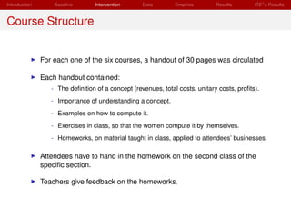 Introduction       Baseline       Intervention     Data        Empirics       Results       ITE s Results


Course Structure


               For each one of the six courses, a handout of 30 pages was circulated

               Each handout contained:
                  - The deﬁnition of a concept (revenues, total costs, unitary costs, proﬁts).
                  - Importance of understanding a concept.
                  - Examples on how to compute it.
                  - Exercises in class, so that the women compute it by themselves.
                  - Homeworks, on material taught in class, applied to attendees’ businesses.

               Attendees have to hand in the homework on the second class of the
               speciﬁc section.

               Teachers give feedback on the homeworks.
 
