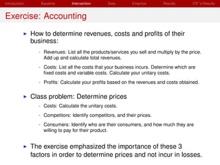 Introduction      Baseline      Intervention      Data       Empirics       Results       ITE s Results


Exercise: Accounting
               How to determine revenues, costs and proﬁts of their
               business:
                 - Revenues: List all the products/services you sell and multiply by the price.
                   Add up and calculate total revenues.
                 - Costs: List all the costs that your business incurs. Determine which are
                   ﬁxed costs and variable costs. Calculate your unitary costs.
                 - Proﬁts: Calculate your proﬁts based on the revenues and costs obtained.


               Class problem: Determine prices
                 - Costs: Calculate the unitary costs.
                 - Competitors: Identify competitors, and their prices.
                 - Consumers: Identify who are their consumers, and how much they are
                   willing to pay for their product.


               The exercise emphasized the importance of these 3
               factors in order to determine prices and not incur in losses.
 