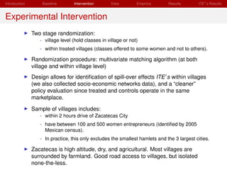 Introduction       Baseline       Intervention       Data        Empirics     Results       ITE s Results


Experimental Intervention
               Two stage randomization:
                  - village level (hold classes in village or not)
                  - within treated villages (classes offered to some women and not to others).

               Randomization procedure: multivariate matching algorithm (at both
               village and within village level)
               Design allows for identiﬁcation of spill-over effects ITE s within villages
               (we also collected socio-economic networks data), and a “cleaner”
               policy evaluation since treated and controls operate in the same
               marketplace.

               Sample of villages includes:
                  - within 2 hours drive of Zacatecas City
                  - have between 100 and 500 women entrepreneurs (identiﬁed by 2005
                    Mexican census).
                  - In practice, this only excludes the smallest hamlets and the 3 largest cities.

               Zacatecas is high altitude, dry, and agricultural. Most villages are
               surrounded by farmland. Good road access to villages, but isolated
               none-the-less.
 