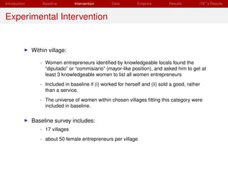 Introduction       Baseline       Intervention      Data        Empirics        Results       ITE s Results


Experimental Intervention


               Within village:

                  - Women entrepreneurs identiﬁed by knowledgeable locals found the
                    “diputado” or “commisiario” (mayor-like position), and asked him to get at
                    least 3 knowledgeable women to list all women entrepreneurs
                  - Included in baseline if (i) worked for herself and (ii) sold a good, rather
                    than a service.
                  - The universe of women within chosen villages ﬁtting this category were
                    included in baseline.

               Baseline survey includes:
                  - 17 villages
                  - about 50 female entrepreneurs per village
 