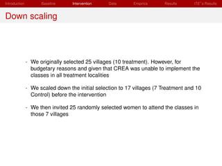 Introduction         Baseline     Intervention   Data      Empirics     Results      ITE s Results


Down scaling




               - We originally selected 25 villages (10 treatment). However, for
                 budgetary reasons and given that CREA was unable to implement the
                 classes in all treatment localities

               - We scaled down the initial selection to 17 villages (7 Treatment and 10
                 Control) before the intervention

               - We then invited 25 randomly selected women to attend the classes in
                 those 7 villages
 