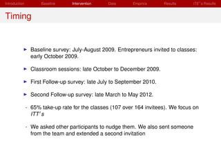 Introduction         Baseline     Intervention   Data      Empirics     Results    ITE s Results


Timing


                 Baseline survey: July-August 2009. Entrepreneurs invited to classes:
                 early October 2009.

                 Classroom sessions: late October to December 2009.

                 First Follow-up survey: late July to September 2010.

                 Second Follow-up survey: late March to May 2012.

               - 65% take-up rate for the classes (107 over 164 invitees). We focus on
                 ITT s

               - We asked other participants to nudge them. We also sent someone
                 from the team and extended a second invitation
 
