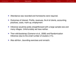 Introduction       Baseline     Intervention   Data      Empirics     Results         ITE s Results




               Attendance was recorded and homeworks were required.

               Outcomes of Interest: Proﬁts, revenues, the # of clients, accounting
               practices, costs, mark-up, employment

               Inference would be pretty straightforward with a large sample size and
               many villages. Unfortunately we have neither.

               Then wild bootstrap (Cameron et al., 2008) and Randomization
               Inference (due to the small number of clusters (17)).

               Also attrition...bounding exercises and rematch.
 