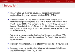 Introduction       Baseline     Intervention    Data      Empirics      Results     ITE s Results


Introduction

               In early 2008 we designed a business literacy intervention in
               partnership with a newly founded Mexican NGO: CREA

               Previous designs had the provision of business training attached to
               microﬁnance operations [Field et al., 2010; Karlan and Valdivia, 2011;
               Drexler et al., 2011]. This makes it harder to identify the parameter of
               interest [DeMel et al., 2012]. Bloom et al. (2012) is an exception on
               managerial capital in large Indian ﬁrms. See MacKenzie and Woodruff
               (2012) for a survey.

               We use a two-stages randomization which helps us identifying ITE s
               [Miguel and Kremer, 2004; Angelucci and De Giorgi, 2009] and deal
               with GE effects

               Provision of business classes in late 2009 for 6 weeks (48 hours in total)

               Baseline data summer 2009, ﬁrst follow-up late summer/fall of 2010,
               Second follow-up in the spring of 2012
 