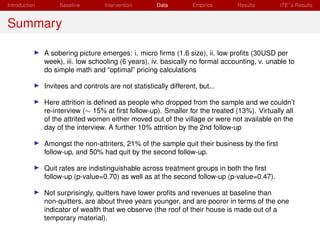 Introduction        Baseline        Intervention       Data        Empirics     Results       ITE s Results


Summary

               A sobering picture emerges: i. micro ﬁrms (1.6 size), ii. low proﬁts (30USD per
               week), iii. low schooling (6 years), iv. basically no formal accounting, v. unable to
               do simple math and “optimal” pricing calculations

               Invitees and controls are not statistically different, but...

               Here attrition is deﬁned as people who dropped from the sample and we couldn’t
               re-interview (∼ 15% at ﬁrst follow-up). Smaller for the treated (13%). Virtually all
               of the attrited women either moved out of the village or were not available on the
               day of the interview. A further 10% attrition by the 2nd follow-up

               Amongst the non-attriters, 21% of the sample quit their business by the ﬁrst
               follow-up, and 50% had quit by the second follow-up.

               Quit rates are indistinguishable across treatment groups in both the ﬁrst
               follow-up (p-value=0.70) as well as at the second follow-up (p-value=0.47).

               Not surprisingly, quitters have lower proﬁts and revenues at baseline than
               non-quitters, are about three years younger, and are poorer in terms of the one
               indicator of wealth that we observe (the roof of their house is made out of a
               temporary material).
 