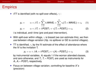 Introduction       Baseline      Intervention          Data        Empirics        Results         ITE s Results


Empirics
               ITT is identiﬁed (with no spill-over effects), γ :

                                                 3                  3
                     yit =      α + βTi +             δt WAVEt +         γt (Ti ∗ WAVEt ) +   it     (1)
                                                t=2                t=2
                     yit =      α + βTi + δPOST t + γ(Ti ∗ POSTt ) +               it                (2)
               i is individual, and t time (pre and post intervention).
               With spill-over within village, γ is biased (we can estimate this), we then
               use between village variation (Hp. no spillover or GE to control villages).
               TT is identiﬁed, γ, by the IV estimate of the effect of attendance where
               the IV is the invitation T.
                          yit = α + βAi + δPOST it + γ(Ai ∗ POSTit ) +             it                (3)
               by instrumental variables. Ai equals 1 if the woman attended classes,
               and zero otherwise, and Ti , Ti ∗ POSTit are used as instruments for
               Ai , Ai ∗ POSTit respectively.
               Focus on between village variation, controlling for baseline X s
               (precision)
 