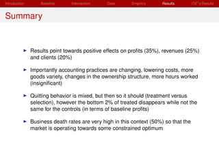 Introduction       Baseline     Intervention   Data       Empirics     Results        ITE s Results


Summary


               Results point towards positive effects on proﬁts (35%), revenues (25%)
               and clients (20%)

               Importantly accounting practices are changing, lowering costs, more
               goods variety, changes in the ownership structure, more hours worked
               (insigniﬁcant)

               Quitting behavior is mixed, but then so it should (treatment versus
               selection), however the bottom 2% of treated disappears while not the
               same for the controls (in terms of baseline proﬁts)

               Business death rates are very high in this context (50%) so that the
               market is operating towards some constrained optimum
 