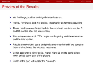 Introduction        Baseline      Intervention     Data           Empirics   Results   ITE s Results


Preview of the Results

               We ﬁnd large, positive and signiﬁcant effects on:

               Proﬁts, Revenues, and # of clients. Importantly on formal accounting

               These results are conﬁrmed both in the short and medium run, i.e. 6
               and 30 months after the intervention

               Also some evidence of ITE s. Important for policy and the evaluation
               and the intervention.

               Results on revenues, costs and proﬁts seem conﬁrmed if we compute
               them or simply use the reported measures

               Better accounting, lower costs, higher mark-up and to some extent
               lower prices seem part of the picture

               Death of the (far) left-tail (for the “treated”)
 