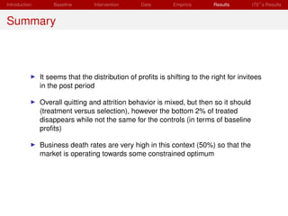 Introduction       Baseline       Intervention    Data       Empirics       Results      ITE s Results


Summary



               It seems that the distribution of proﬁts is shifting to the right for invitees
               in the post period

               Overall quitting and attrition behavior is mixed, but then so it should
               (treatment versus selection), however the bottom 2% of treated
               disappears while not the same for the controls (in terms of baseline
               proﬁts)

               Business death rates are very high in this context (50%) so that the
               market is operating towards some constrained optimum
 