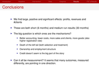 Introduction       Baseline      Intervention      Data        Empirics     Results      ITE s Results


Conclusions

               We ﬁnd large, positive and signiﬁcant effects: proﬁts, revenues and
               #clients

               These are both short (6 months) and medium run results (30 months)

               The big question is which ones are the mechanisms?
                    Better accounting, lower costs, more sales and clients, more goods (also
                    higher registration rate)
                    Death of the left tail (both selection and treatment)
                    Ownership and employment structure
                    Credit doesn’t seem is the big part of the story


               Can it all be measurement? It seems that many outcomes, measured
               differently, are pointing in one direction.
 