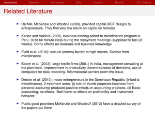 Introduction        Baseline       Intervention     Data        Empirics       Results      ITE s Results


Related Literature
               De Mel, McKenzie and Woodruf (2008), provided capital (RCT design) to
               entrepreneurs. They ﬁnd very low return on capital for females

               Karlan and Valdivia (2008), business training added to microﬁnance program in
               Peru. 30 to 60 minute class during the repayment meetings (supposed to last 22
               weeks). Some effects on revenues and business knowledge

               Field et al. (2010): cultural (norms) barrier to high returns. Sample from
               microﬁnance.

               Bloom et al. (2012): large textile ﬁrms (300+) in India, management consulting at
               the plant level. Improvement in productivity, decentralization of decisions, use of
               computers for data recording. Informational barriers seem the issue.

               Drexler et al. (2010): micro-entrepreneurs in the Dominican Republic (linked to
               microﬁnance). 2 treatment arms: (i) rule-of-thumb (separate business from
               personal accounts) produced positive effects on accounting practices. (ii) Basic
               accounting, no effects. Both have no effects on proﬁtability and investment
               behavior.

               Public good providers McKenzie and Woodruff (2012) have a detailed survey of
               the papers out there
 