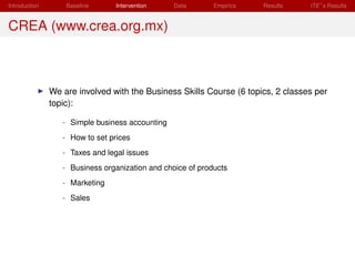 Introduction       Baseline     Intervention     Data       Empirics   Results    ITE s Results


CREA (www.crea.org.mx)



               We are involved with the Business Skills Course (6 topics, 2 classes per
               topic):

                  - Simple business accounting
                  - How to set prices
                  - Taxes and legal issues
                  - Business organization and choice of products
                  - Marketing
                  - Sales
 