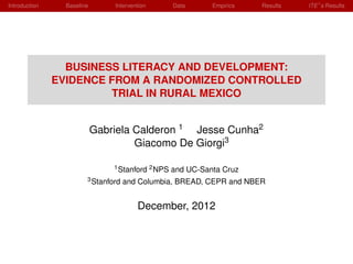 Introduction     Baseline       Intervention       Data      Empirics   Results   ITE s Results




                 BUSINESS LITERACY AND DEVELOPMENT:
               EVIDENCE FROM A RANDOMIZED CONTROLLED
                        TRIAL IN RURAL MEXICO


                            Gabriela Calderon 1 Jesse Cunha2
                                     Giacomo De Giorgi3

                                1 Stanford 2 NPS   and UC-Santa Cruz
                        3 Stanford   and Columbia, BREAD, CEPR and NBER


                                        December, 2012
 