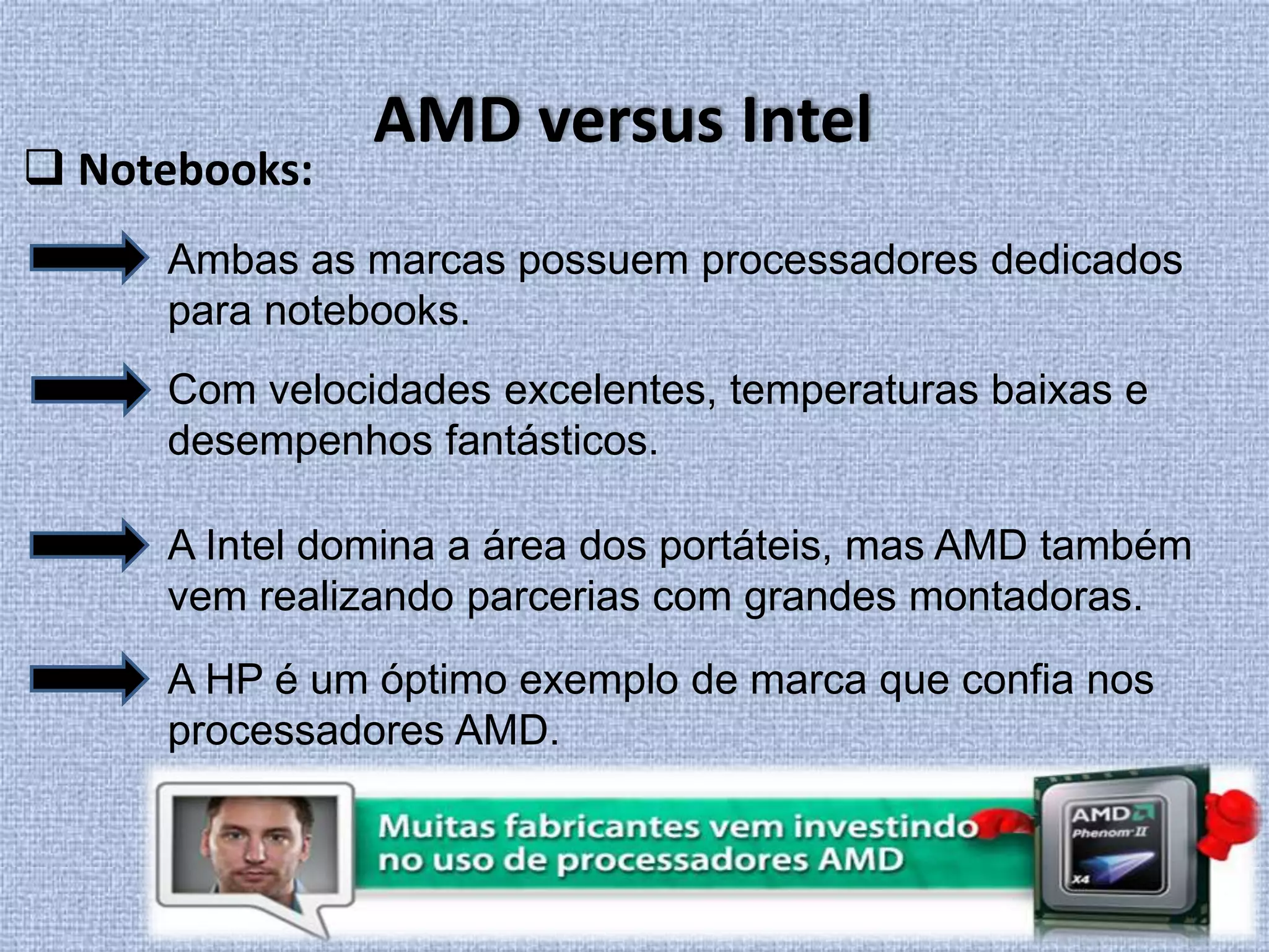 AMD versus Intel Notebooks:Ambas as marcas possuem processadores dedicados para notebooks.Com velocidades excelentes, temperaturas baixas e desempenhos fantásticos.A Intel domina a área dos portáteis, mas AMD também vem realizando parcerias com grandes montadoras. A HP é um óptimo exemplo de marca que confia nos processadores AMD.