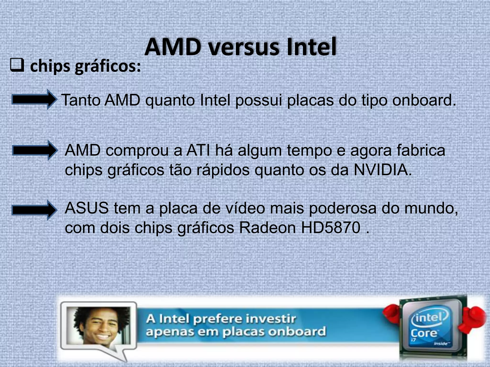 AMD versus Intel chips gráficos:Tanto AMD quanto Intel possui placas do tipo onboard. AMD comprou a ATI há algum tempo e agora fabrica chips gráficos tão rápidos quanto os da NVIDIA.ASUS tem a placa de vídeo mais poderosa do mundo, com dois chips gráficos Radeon HD5870 .