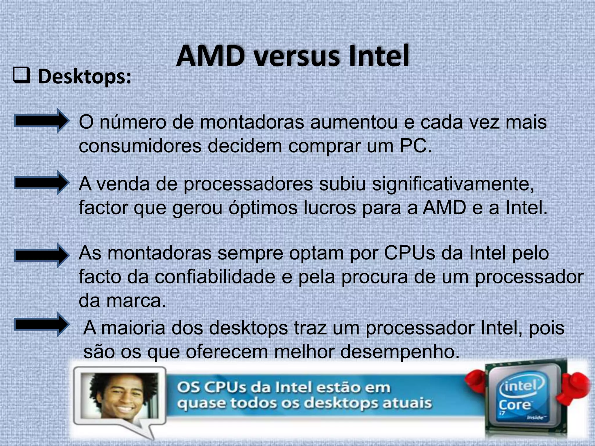  Desktops:AMD versus IntelO número de montadoras aumentou e cada vez mais consumidores decidem comprar um PC. A venda de processadores subiu significativamente, factor que gerou óptimos lucros para a AMD e a Intel.As montadoras sempre optam por CPUs da Intel pelo facto da confiabilidade e pela procura de um processador da marca.A maioria dos desktops traz um processador Intel, pois são os que oferecem melhor desempenho.