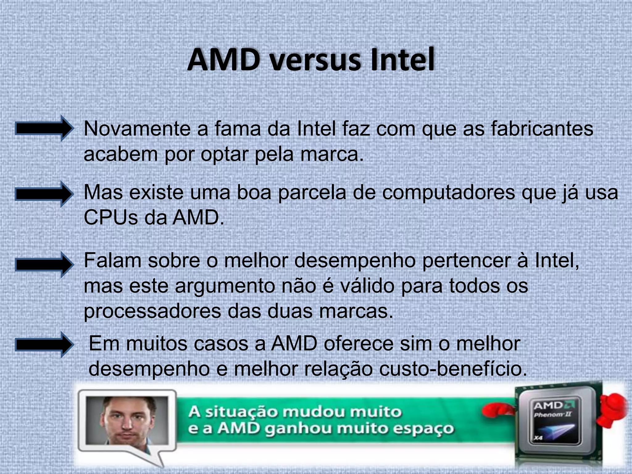 AMD versus IntelNovamente a fama da Intel faz com que as fabricantes acabem por optar pela marca.Mas existe uma boa parcela de computadores que já usa CPUs da AMD. Falam sobre o melhor desempenho pertencer à Intel, mas este argumento não é válido para todos os processadores das duas marcas. Em muitos casos a AMD oferece sim o melhor desempenho e melhor relação custo-benefício. 