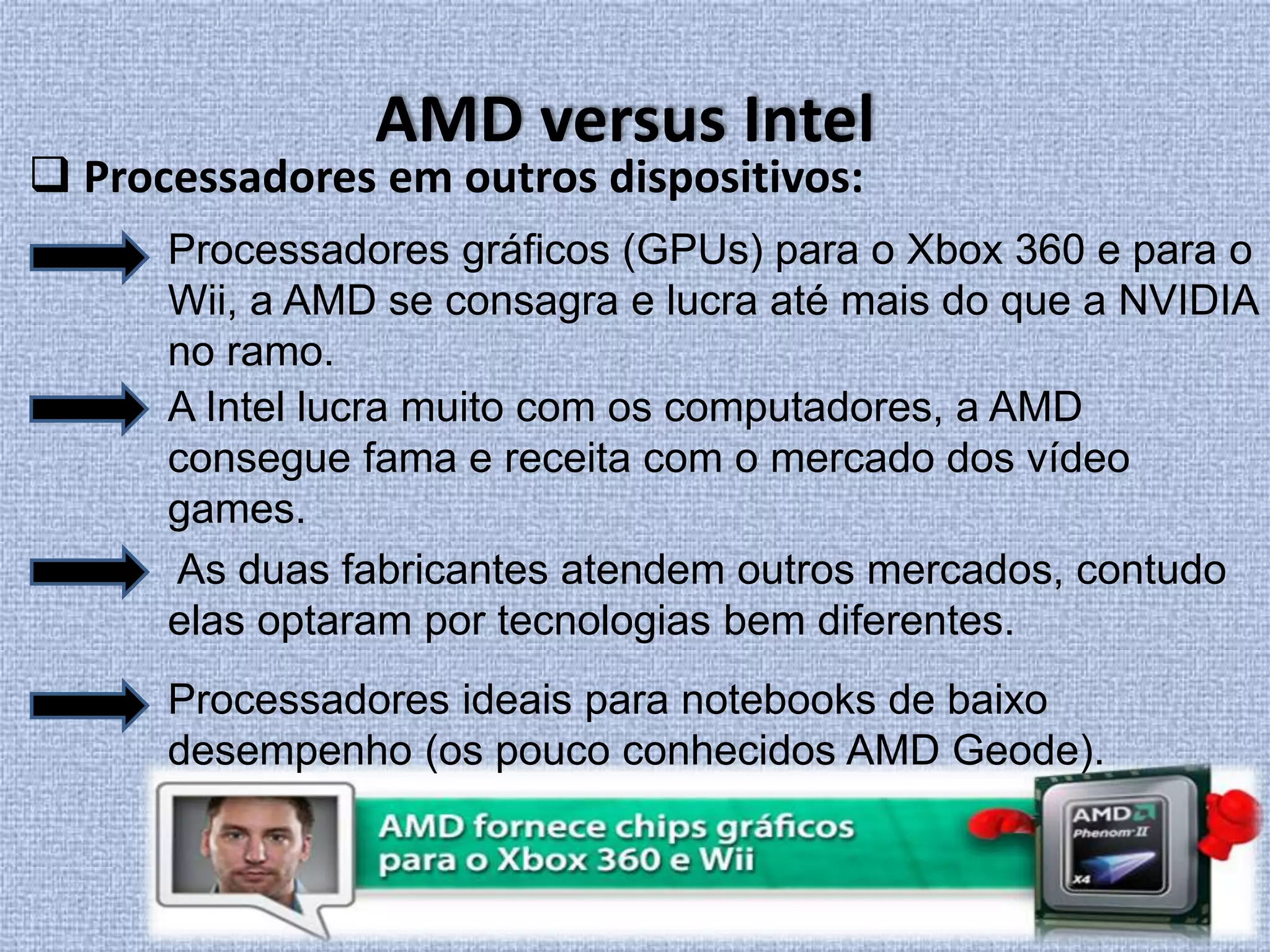 AMD versus Intel Processadores em outros dispositivos:Processadores gráficos (GPUs) para o Xbox 360 e para o Wii, a AMD se consagra e lucra até mais do que a NVIDIA no ramo. A Intel lucra muito com os computadores, a AMD consegue fama e receita com o mercado dos vídeo games.  As duas fabricantes atendem outros mercados, contudo elas optaram por tecnologias bem diferentes.Processadores ideais para notebooks de baixo desempenho (os pouco conhecidos AMD Geode).