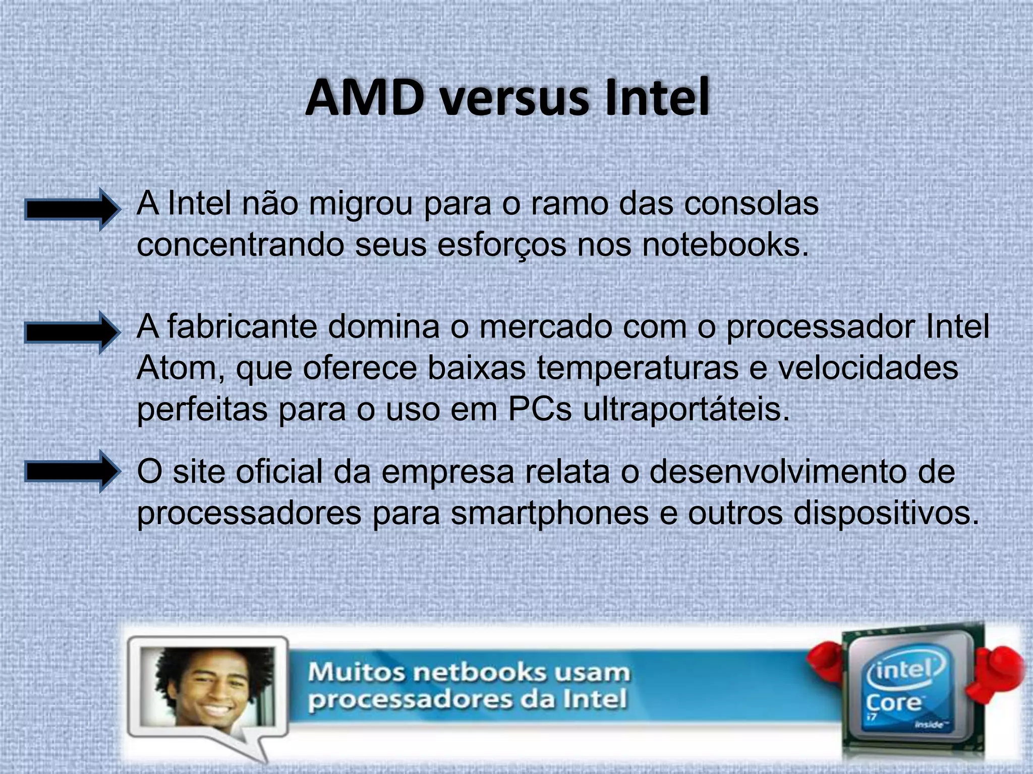 AMD versus IntelA Intel não migrou para o ramo das consolas concentrando seus esforços nos notebooks. A fabricante domina o mercado com o processador Intel Atom, que oferece baixas temperaturas e velocidades perfeitas para o uso em PCs ultraportáteis.O site oficial da empresa relata o desenvolvimento de processadores para smartphones e outros dispositivos. 
