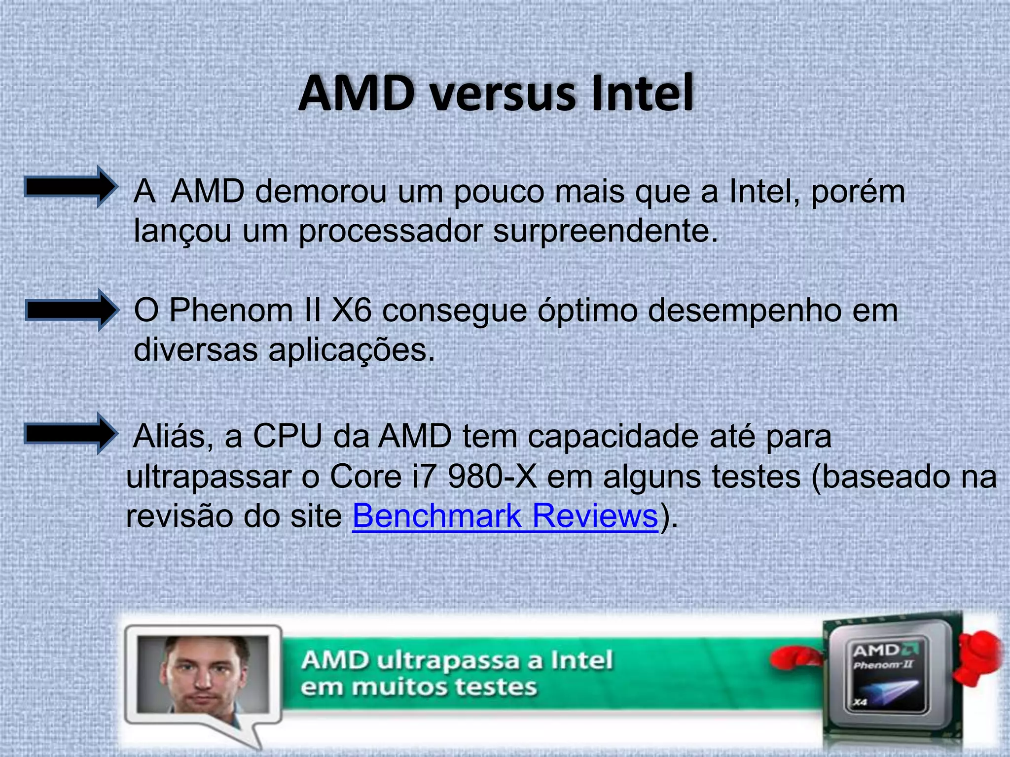 AMD versus IntelA  AMD demorou um pouco mais que a Intel, porém lançou um processador surpreendente.O Phenom II X6 consegue óptimo desempenho em diversas aplicações. Aliás, a CPU da AMD tem capacidade até para ultrapassar o Core i7 980-X em alguns testes (baseado na revisão do site Benchmark Reviews).