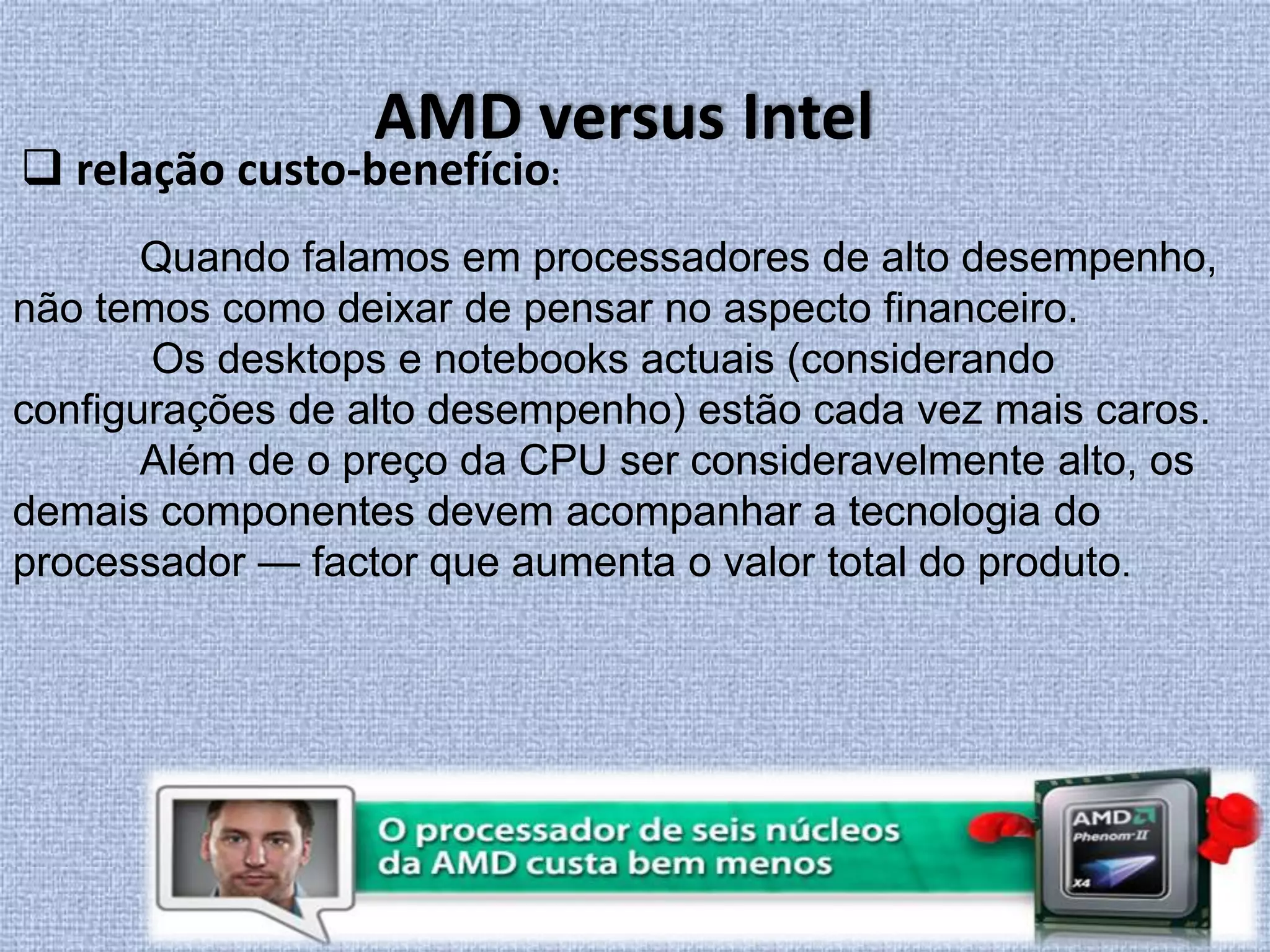 AMD versus Intel relação custo-benefício:Quando falamos em processadores de alto desempenho, não temos como deixar de pensar no aspecto financeiro. Os desktops e notebooks actuais (considerando configurações de alto desempenho) estão cada vez mais caros.	Além de o preço da CPU ser consideravelmente alto, os demais componentes devem acompanhar a tecnologia do processador — factor que aumenta o valor total do produto.