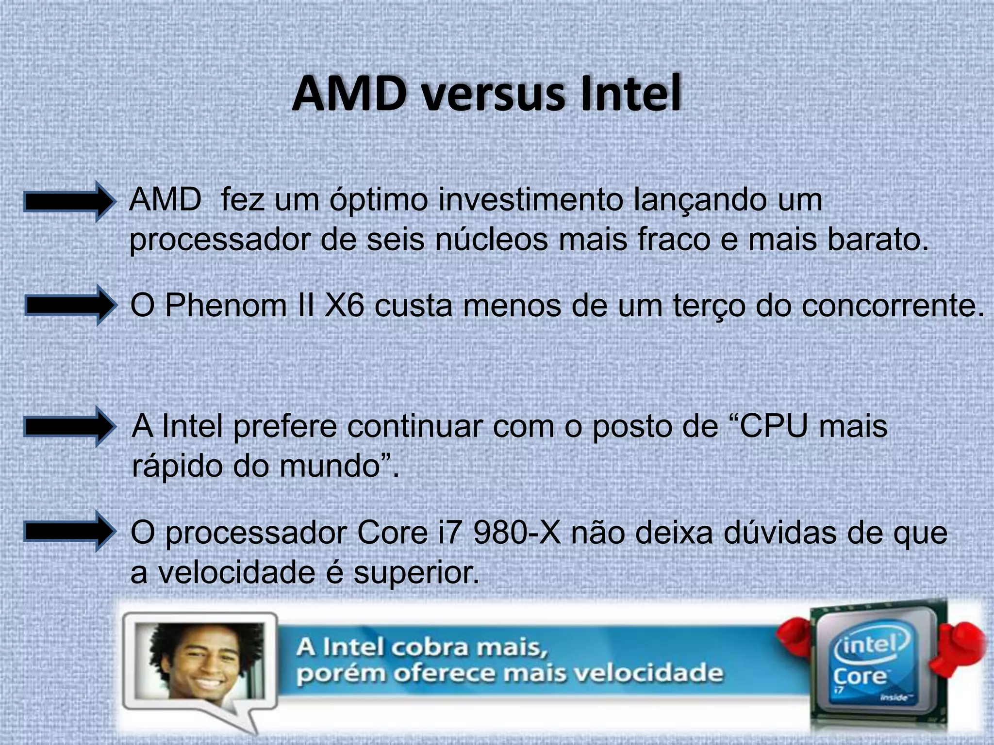 AMD versus IntelAMD  fez um óptimo investimento lançando um processador de seis núcleos mais fraco e mais barato. O Phenom II X6 custa menos de um terço do concorrente.A Intel prefere continuar com o posto de “CPU mais rápido do mundo”.O processador Core i7 980-X não deixa dúvidas de que a velocidade é superior.