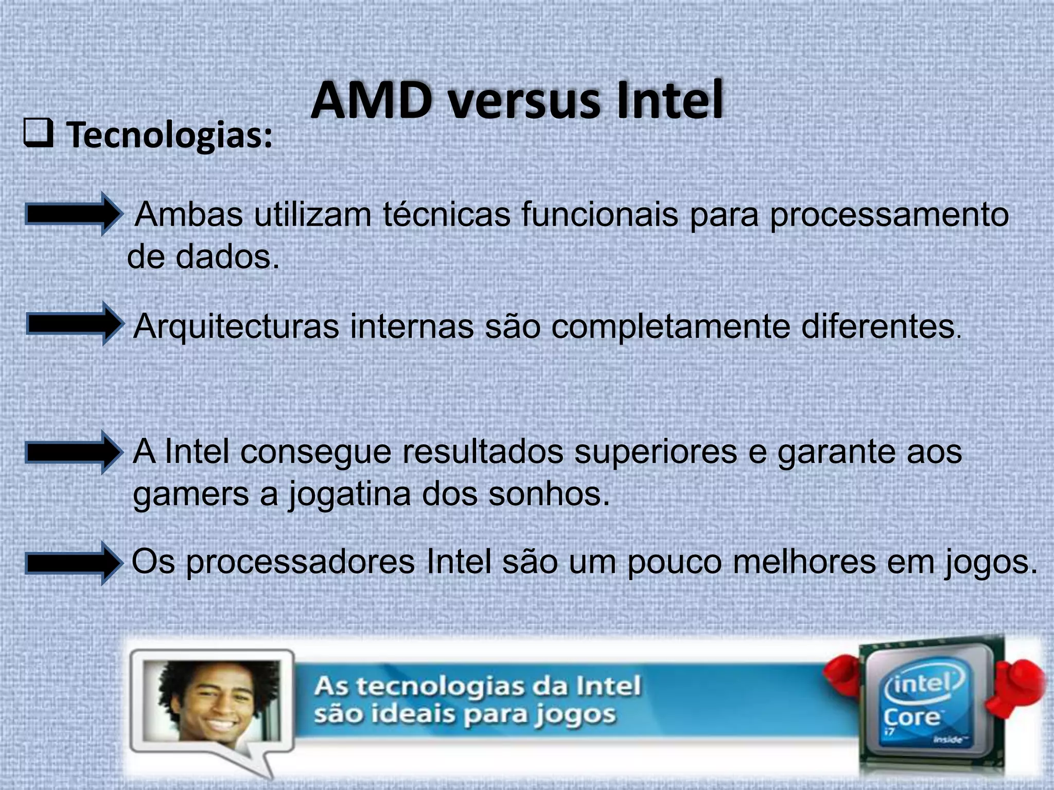 AMD versus Intel Tecnologias: Ambas utilizam técnicas funcionais para processamento de dados.Arquitecturas internas são completamente diferentes. A Intel consegue resultados superiores e garante aos gamers a jogatina dos sonhos.Os processadores Intel são um pouco melhores em jogos. 