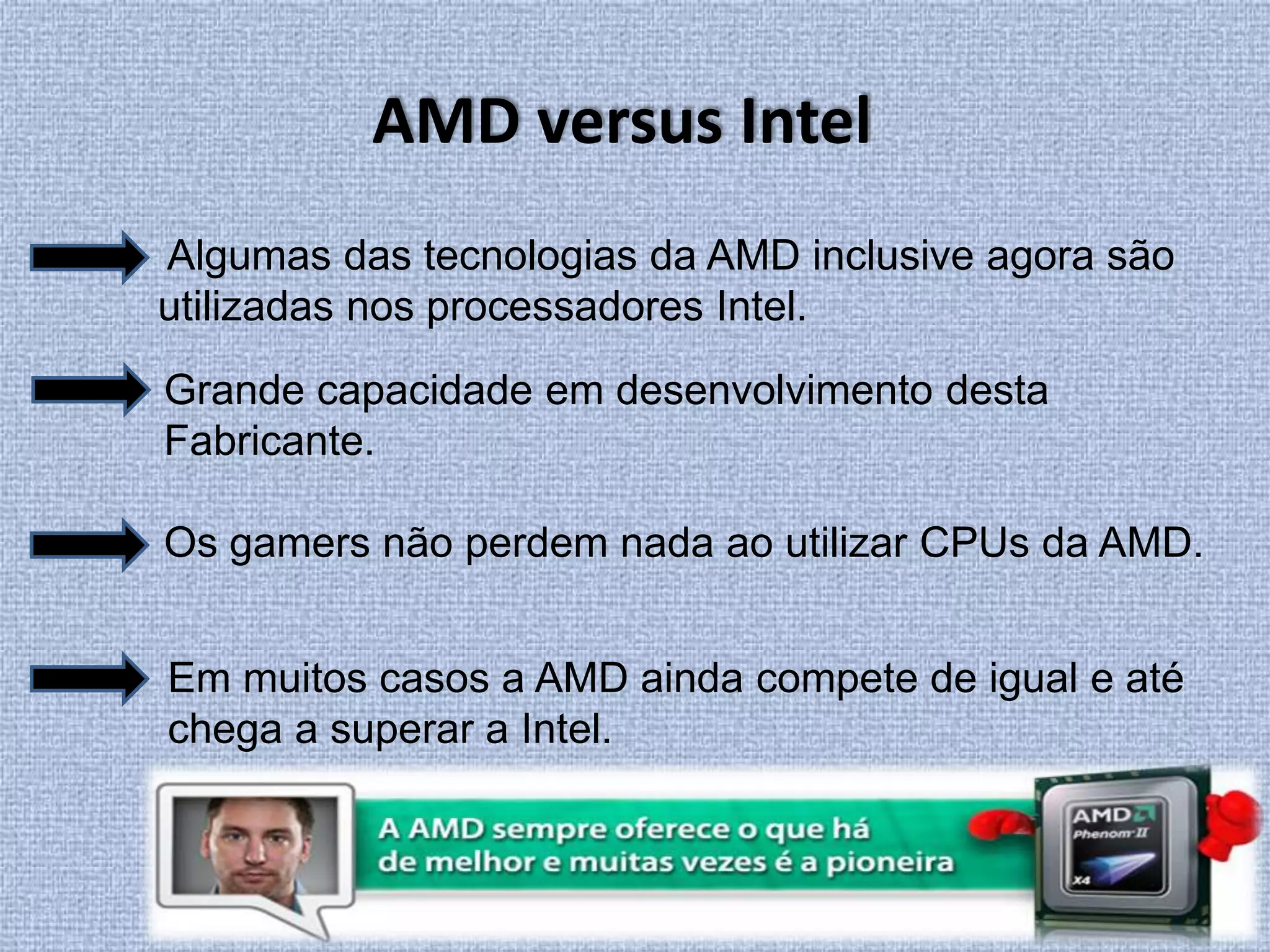 AMD versus Intel Algumas das tecnologias da AMD inclusive agora são utilizadas nos processadores Intel.Grande capacidade em desenvolvimento desta Fabricante. Os gamers não perdem nada ao utilizar CPUs da AMD.Em muitos casos a AMD ainda compete de igual e até chega a superar a Intel. 