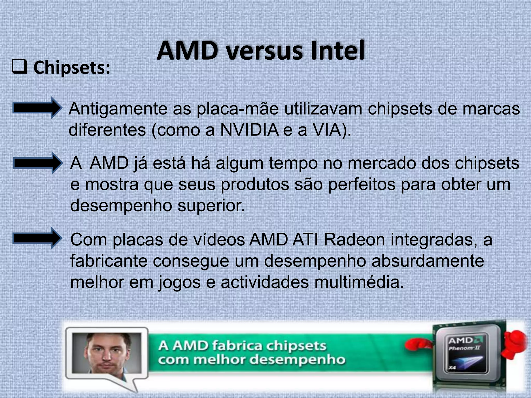 AMD versus Intel Chipsets:Antigamente as placa-mãe utilizavam chipsets de marcas diferentes (como a NVIDIA e a VIA). A  AMD já está há algum tempo no mercado dos chipsets e mostra que seus produtos são perfeitos para obter um desempenho superior. Com placas de vídeos AMD ATI Radeon integradas, a fabricante consegue um desempenho absurdamente melhor em jogos e actividades multimédia.